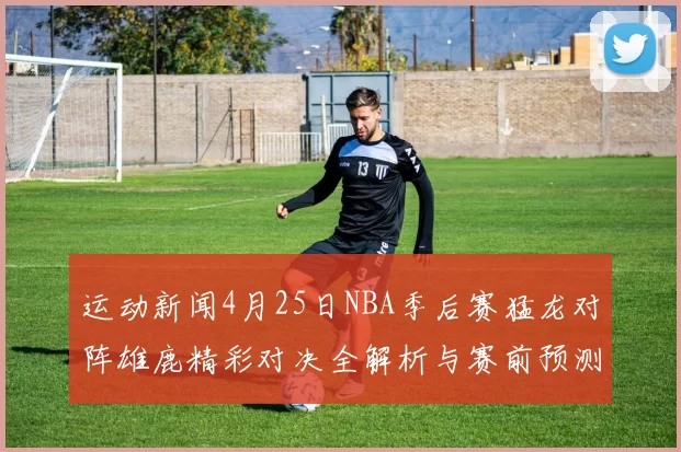 运动新闻4月25日NBA季后赛猛龙对阵雄鹿精彩对决全解析与赛前预测