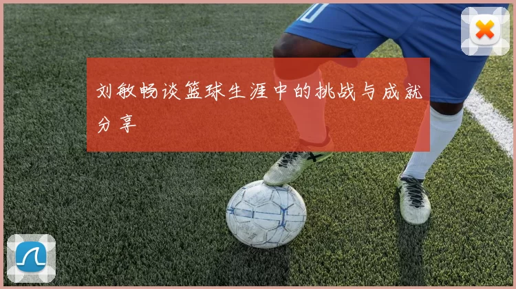 刘敏畅谈篮球生涯中的挑战与成就分享