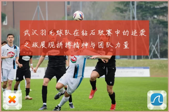 武汉羽毛球队在钻石联赛中的逆袭之旅展现拼搏精神与团队力量