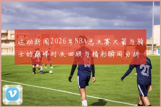 运动新闻2026年NBA总决赛火箭与骑士的巅峰对决回顾与精彩瞬间分析